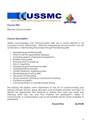 4
Course Title
Effective Communication
Course Description
USSMC acknowledges that Communication Skills are a critical element in all
successful human relationships. Effective interpersonal communication can be
achieved by understanding the process through the following skills:
• Developing good listening skills;
• When to use the appropriate dialogue;
• Activating aspects of general management;
• Problem solving skills;
• Knowing when to speak up;
• How to negotiate;
• Developing good Interpersonal skills;
• Creating positive attitudes;
• Conflict resolution; Addressing stress;
• Developing good writing skills;
• The power of networking;
• Group dynamics; Setting up a productive meeting;
• Conference logistics;
• Communicating in a culturally diverse setting.
This training will explore some implications of the art of communicating and
listening through lecture, group discussion and simulated activities and learn to
identify the approaches that enhance or distract from what you mean and
meaning what you say and thus improve the participant’s ability to
communicate. A camera-ready copy of all materials will be made available to
participants.
Course Price $6,375.00
 
