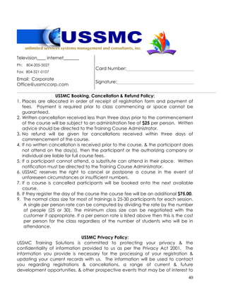 40
Television____ Internet_______
Ph: 804-205-5027
Fax: 804-321-0107
Card Number:
Email: Corporate
Office@ussmccorp.com
Signature:
USSMC Booking, Cancellation & Refund Policy:
1. Places are allocated in order of receipt of registration form and payment of
fees. Payment is required prior to class commencing or space cannot be
guaranteed.
2. Written cancellation received less than three days prior to the commencement
of the course will be subject to an administration fee of $25 per person. Written
advice should be directed to the Training Course Administrator.
3. No refund will be given for cancellations received within three days of
commencement of the course.
4. If no written cancellation is received prior to the course, & the participant does
not attend on the day(s), then the participant or the authorizing company or
individual are liable for full course fees.
5. If a participant cannot attend, a substitute can attend in their place. Written
notification must be directed to the Training Course Administrator.
6. USSMC reserves the right to cancel or postpone a course in the event of
unforeseen circumstances or insufficient numbers.
7. If a course is cancelled participants will be booked onto the next available
course.
8. If they register the day of the course the course fee will be an additional $75.00.
9. The normal class size for most of trainings is 25-30 participants for each session.
A single per person rate can be computed by dividing the rate by the number
of people (25 or 30). The minimum class size can be negotiated with the
customer if appropriate. If a per person rate is listed above then this is the cost
per person for the class regardless of the number of students who will be in
attendance.
USSMC Privacy Policy:
USSMC Training Solutions is committed to protecting your privacy & the
confidentiality of information provided to us as per the Privacy Act 2001. The
information you provide is necessary for the processing of your registration &
updating your current records with us. The information will be used to contact
you regarding registrations & cancellations, a range of current & future
development opportunities, & other prospective events that may be of interest to
 