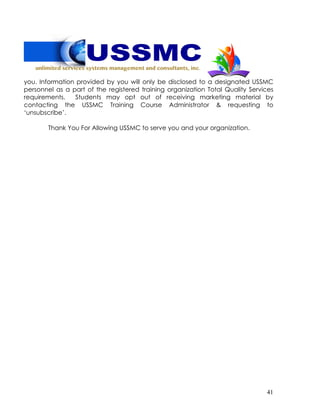 41
you. Information provided by you will only be disclosed to a designated USSMC
personnel as a part of the registered training organization Total Quality Services
requirements. Students may opt out of receiving marketing material by
contacting the USSMC Training Course Administrator & requesting to
‘unsubscribe’.
Thank You For Allowing USSMC to serve you and your organization.
 