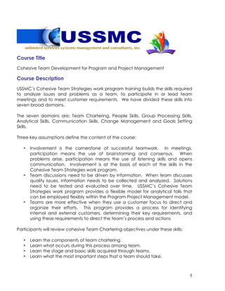 5
Course Title
Cohesive Team Development for Program and Project Management
Course Description
USSMC’s Cohesive Team Strategies work program training builds the skills required
to analyze issues and problems as a team, to participate in or lead team
meetings and to meet customer requirements. We have divided these skills into
seven broad domains.
The seven domains are: Team Chartering, People Skills, Group Processing Skills,
Analytical Skills, Communication Skills, Change Management and Goals Setting
Skills.
Three key assumptions define the content of the course:
• Involvement is the cornerstone of successful teamwork. In meetings,
participation means the use of brainstorming and consensus. When
problems arise, participation means the use of listening skills and opens
communication. Involvement is at the basis of each of the skills in the
Cohesive Team Strategies work program.
• Team discussions need to be driven by information. When team discusses
quality issues, information needs to be collected and analyzed. Solutions
need to be tested and evaluated over time. USSMC’s Cohesive Team
Strategies work program provides a flexible model for analytical tolls that
can be employed flexibly within the Program Project Management model.
• Teams are more effective when they use a customer focus to direct and
organize their efforts. This program provides a process for identifying
internal and external customers, determining their key requirements, and
using these requirements to direct the team’s process and actions
Participants will review cohesive Team Chartering objectives under these skills:
• Learn the components of team chartering.
• Learn what occurs during this process among team.
• Learn the stage and basic skills acquired through teams.
• Learn what the most important steps that a team should take.
 