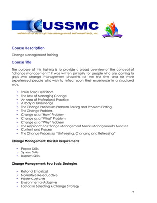7
Course Description
Change Management Training
Course Title
The purpose of this training is to provide a broad overview of the concept of
“change management.” It was written primarily for people who are coming to
grips with change management problems for the first time and for more
experienced people who wish to reflect upon their experience in a structured
way.
• Three Basic Definitions
• The Task of Managing Change
• An Area of Professional Practice
• A Body of Knowledge
• The Change Process as Problem Solving and Problem Finding
• The Change Problem
• Change as a “How” Problem
• Change as a “What” Problem
• Change as a “Why” Problem
• The Approach to Change Management Mirrors Management's Mindset
• Content and Process
• The Change Process as “Unfreezing, Changing and Refreezing”
Change Management: The Skill Requirements
• People Skills.
• System Skills.
• Business Skills.
Change Management: Four Basic Strategies
• Rational Empirical
• Normative Re-educative
• Power-Coercive
• Environmental-Adaptive
• Factors in Selecting A Change Strategy
 