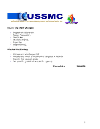 8
Review Important Changes:
• Degree of Resistance.
• Target Population.
• The Stakes.
• The Time Frame.
• Expertise.
• Dependency.
Effective Goal Setting:
• Understand what a goal is?
• Understand why it is important to set goals in teams?
• Identify the types of goals.
• Set specific goals for the specific agency.
Course Price $6,000.00
 