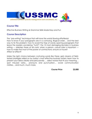 9
Course Title
Effective Business Writing & Grammar Skills Made Easy and Fun
Course Description
The “pre-writing” technique that will have the words flowing effortlessly!
How to know if your paragraphs are in a confusing, illogical order… and the best
way to fix the problem; how to avoid the trap of wordy opening paragraphs that
leave the readers wondering “huh?”; the 12 most damaging blunders in business
writing --- sidestep these at all costs; when a person, casual style is important ---
how to make the most of the power of contractions; ensure or insure?
Affect or effect?
Make the right choice between confusing words like these; gain dozens of field-
tested strategies relied on by today’s most effective business writers; learn how to
present your ideas clearly and persuasively … select words that fit your meaning…
spot misused verbs… pronouns and punctuation… avoid communication
misfires… and much, much more.
Course Price $3,000
 