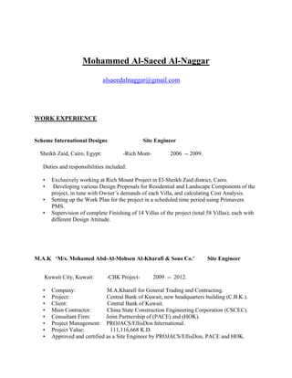 Mohammed Al-Saeed Al-Naggar
alsaeedalnaggar@gmail.com
WORK EXPERIENCE
Scheme International Designs Site Engineer
Sheikh Zaid, Cairo, Egypt: -Rich Mont- 2006 -- 2009.
Duties and responsibilities included:
• Exclusively working at Rich Mount Project in El-Sheikh Zaid district, Cairo.
• Developing various Design Proposals for Residential and Landscape Components of the
project, in tune with Owner’s demands of each Villa, and calculating Cost Analysis.
• Setting up the Work Plan for the project in a scheduled time period using Primavera
PMS.
• Supervision of complete Finishing of 14 Villas of the project (total 58 Villas), each with
different Design Attitude.
M.A.K ‘M/s. Mohamed Abd-Al-Mohsen Al-Kharafi & Sons Co.’ Site Engineer
Kuwait City, Kuwait: -CBK Project- 2009 -- 2012.
• Company: M.A.Kharafi for General Trading and Contracting.
• Project: Central Bank of Kuwait, new headquarters building (C.B.K.).
• Client: Central Bank of Kuwait.
• Main Contractor: China State Construction Engineering Corporation (CSCEC).
• Consultant Firm: Joint Partnership of (PACE) and (HOK).
• Project Management: PROJACS/EllisDon International.
• Project Value: 111,116,668 K.D.
• Approved and certified as a Site Engineer by PROJACS/EllisDon, PACE and HOK.
 