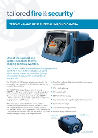 The TFSCAM - HHTIC has been a flagship product for the
company for many years with its ability to go anywhere and
unrivalled dependability.
With its 3.5” HD display and dynamic mode sensing,
TFSCAM - HHTIC gives crystal clear deﬁnition. Developed with
an internal lithium ion battery, it offers a working duration of
10 hours before re-charging is required. At 670g TFSCAM
- HHTIC is without doubt, one of the lightest hand held thermal
imaging cameras available today.
When temperature is important to the wearer, we have
available spot temperature measurement with 4 colour maps,
with single button conﬁguration making for easy operation.
The TFSCAM - HHTIC can be clipped onto a tunic, attached with
a lanyard and used within the hand with the ability to be utilised
between colleagues quickly for sharing information.
One of the smallest and lightest handheld thermal imaging
cameras available
670g including battery
10 hours battery life
3.5” high deﬁnition display
Snap shot function with image freezing for situation assessment
Superior dynamic range
Unique shutter scanning awareness
Sacriﬁcial display window available
One of the smallest and
lightest handheld thermal
imaging cameras available.
The TFSCAM - HHTIC handheld thermal imaging camera
you to see the unseen for tactical ﬁre ﬁghting,
can shine in many different situations, helping
urban search & rescue, man overboard and
piracy at sea.
Single button
operation
3.5” high
deﬁnition display
High impact casing
TFSCAM – HAND HELD THERMAL IMAGING CAMERA
 