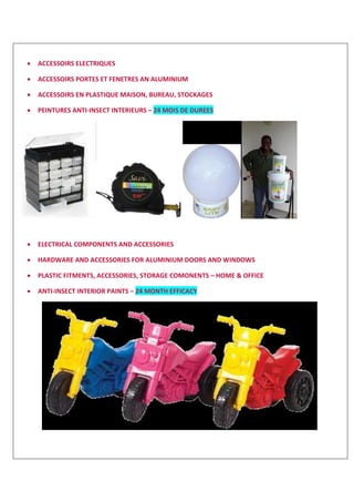  ACCESSOIRS ELECTRIQUES
 ACCESSOIRS PORTES ET FENETRES AN ALUMINIUM
 ACCESSOIRS EN PLASTIQUE MAISON, BUREAU, STOCKAGES
 PEINTURES ANTI-INSECT INTERIEURS – 24 MOIS DE DUREES
 ELECTRICAL COMPONENTS AND ACCESSORIES
 HARDWARE AND ACCESSORIES FOR ALUMINIUM DOORS AND WINDOWS
 PLASTIC FITMENTS, ACCESSORIES, STORAGE COMONENTS – HOME & OFFICE
 ANTI-INSECT INTERIOR PAINTS – 24 MONTH EFFICACY
 