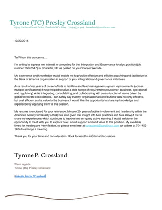 Tyrone (TC) Presley Crossland
6505 Harburn Forest Drive,Charlotte NC28269 7 04-453-1404 tcrossland@carolina.rr.com
10/20/2016
To Whom this concerns….
I’m writing to express my interest in competing for the Integration and Governance Analyst position (job
number 16045547) in Charlotte, NC as posted on your Career Website.
My experience and knowledge would enable me to provide effective and efficient coaching and facilitation to
the Bank of America organization in support of your integration and governance initiatives.
As a result of my years of career efforts to facilitate and lead management-system improvements (across
multiple certifications) I have helped to solve a wide range of requirements (customer, business, operational
and regulatory) while integrating, consolidating, and collaborating with cross-functional teams driven by
global/corporate expectations. I can safely say that my organizational contributions was not only effective,
but cost efficient and a value to the business. I would like the opportunity to share my knowledge and
experience by applying them to this position.
My resume is enclosed for your reference. My over 20 years of active involvement and leadership within the
American Society for Quality (ASQ) has also given me insight into best practices and has allowed me to
share my experiences which continues to improve my on-going active learning. I would welcome the
opportunity to meet with you to explore how I could support and add value to this position. My available
times for meeting are very flexible, so please email me at tcrossland@carolina.rr.com or call me at 704-453-
1404 to arrange a meeting.
Thank you for your time and consideration. I look forward to additional discussions.
TyroneP.Crossland
Warm regards,
Tyrone (TC) Presley Crossland
(LinkedIn link for TCrossland)
 