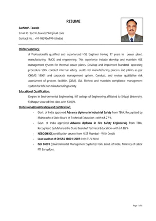 Page 1 of 6
RESUME
Sachin P. Tawate
Email Id: Sachin.tawate22@gmail.com
Contact No. : +91-9829561974 (India)
Profile Summary:
A Professionally qualified and experienced HSE Engineer having 17 years in power plant,
manufacturing, FMCG and engineering. This experience include develop and maintain HSE
management system for thermal power plants, Develop and implement Standard operating
procedure SOG, conduct internal safety audits for manufacturing process and plants as per
OHSAS 18001 and corporate management system. Conduct, and review qualitative risk
assessment of process facilities (QRA), JSA. Review and maintain compliance management
system for HSE for manufacturing facility.
Educational Qualification:
Degree in Environmental Engineering, KIT college of Engineering affiliated to Shivaji University,
Kolhapur secured first class with 63.00%
Professional Qualification and Certification:
- Govt. of India approved Advance diploma in Industrial Safety from TBIA, Recognized by
Maharashtra State Board of Technical Education –with 64.27 %
- Govt. of India approved Advance diploma in Fire Safety Engineering from TBIA,
Recognized by Maharashtra State Board of Technical Education- with 67.18 %
- NEBOSH IGC certification course from NIST Mumbai – With Credit
- Lead auditor of OHSAS 18001: 2007 from TUV Nord
- ISO 14001 (Environmental Management System) From, Govt. of India, Ministry of Labor
FTI Bangalore.
 