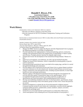 Page 1 of 5
Donald F. Dwyer, P.E.
Geotechnical Engineer
4 Woodlot Court, Waterford, NY 12188
Cell: (518) 250-9789; Home: (518) 237-9010
e-mail: Donald.F.Dwyer.PE@gmail.com
Work History
ENGINEERING CONSULTANT FROM MAY 2016 TO CURRENT
•Develop cost-effective solutions to meet their needs
•Part time instructor for NETTCP (Northeast Transportation Training and Certification
Program)
GEOTECHNICAL ENGINEER FROM AUGUST 1981 TO APRIL 2016, WITH THE NYSDOT GEOTECHNICAL
ENGINEERING BUREAU
HIGHWAY DESIGN AND CONSTRUCTION SECTION
Section Head, June 1997 to April 2016
Associate Soils Engineer, March 9, 1998 to April 20, 2016
As Section Head, my responsibilities include:
§ Manage the HD&C Section to support the Regions and other Departmental Units to progress
the Department programs in all modes of transportation.
§ Provide leadership in the implementation of advanced technology and new construction
methods in the geotechnical field in the assigned areas of responsibility to improve quality
and efficiency. Example, polymer injection for subgrade improvement.
§ Initiated and oversaw the development of the Geotechnical Design Manual, “Bureau in a
Box”.
§ Supervise 8 civil engineers, one technician, one clerk, and one keyboard specialist
§ Manage the General Soils Laboratory, which is responsible for assuring quality of gravels
used in construction.
§ Ensuring that proper geotechnical input is provided at the scoping stage, and that it is carried
through detailed design and construction.
§ Provide support to the Construction division and Claims Unit on contract dispute resolution
and claims settlement on all soils-related work. Served as Expert Witness on several cases.
§ Analyze construction costs and materials items, including recycled materials, to ensure high
benefit/cost ratios and proper performance.
§ Maintain support of the Regional Geotechnical Sections through the Area Engineers for
activities that affect quality of geotechnical input on the capital program. This is
accomplished through technical training, providing uniformity in application of
specifications and control procedures, and evaluating Regional Soils resources.
§ Develop and establishing standards in the form of control procedures, specifications, design
manuals, and maintaining contact with industry groups on these issues. Ensure that practices
are current.
§ Perform investigations to evaluate the use of recycled materials in highway projects.
Evaluated materials include fly ash, bottom ash, crushed glass, recycled concrete aggregate,
reclaimed asphalt pavement, crushed toilets, ceramic insulators, catalytic converters,
shredded tires and dredge spoil.
§ Include the use of recycled materials in pilot projects to evaluate their effectiveness.
§ Assist municipalities with evaluating the use of recycled materials in local projects. I
 