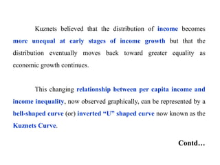 Kuznets believed that the distribution of income becomes
more unequal at early stages of income growth but that the
distribution eventually moves back toward greater equality as
economic growth continues.
This changing relationship between per capita income and
income inequality, now observed graphically, can be represented by a
bell-shaped curve (or) inverted “U” shaped curve now known as the
Kuznets Curve.
Contd…
 