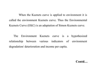 When the Kuznets curve is applied to environment it is
called the environment Kuznets curve. Thus the Environmental
Kuznets Curve (EKC) is an adaptation of Simon Kuznets curve.
The Environment Kuznets curve is a hypothesized
relationship between various indicators of environment
degradation/ deterioration and income per capita.
Contd…
 