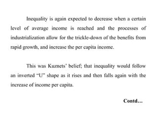 Inequality is again expected to decrease when a certain
level of average income is reached and the processes of
industrialization allow for the trickle-down of the benefits from
rapid growth, and increase the per capita income.
This was Kuznets’ belief; that inequality would follow
an inverted “U” shape as it rises and then falls again with the
increase of income per capita.
Contd…
 