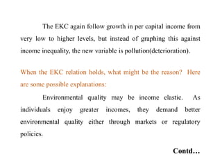 The EKC again follow growth in per capital income from
very low to higher levels, but instead of graphing this against
income inequality, the new variable is pollution(deterioration).
When the EKC relation holds, what might be the reason? Here
are some possible explanations:
Environmental quality may be income elastic. As
individuals enjoy greater incomes, they demand better
environmental quality either through markets or regulatory
policies.
Contd…
 