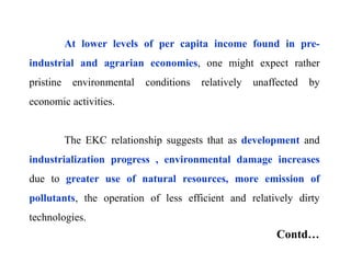 At lower levels of per capita income found in pre-
industrial and agrarian economies, one might expect rather
pristine environmental conditions relatively unaffected by
economic activities.
The EKC relationship suggests that as development and
industrialization progress , environmental damage increases
due to greater use of natural resources, more emission of
pollutants, the operation of less efficient and relatively dirty
technologies.
Contd…
 