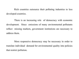 Rich countries outsource their polluting industries to less
developed countries.
There is an increasing role of democracy with economic
development. Since emissions of many environmental pollutants
reflect missing markets, government institutions are necessary to
address them.
More responsive democracy may be necessary in order to
translate individual demand for environmental quality into policies
that restrict pollution.
 