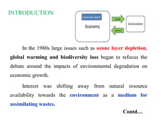 INTRODUCTION
In the 1980s large issues such as ozone layer depletion,
global warming and biodiversity loss began to refocus the
debate around the impacts of environmental degradation on
economic growth.
Interest was shifting away from natural resource
availability towards the environment as a medium for
assimilating wastes.
Contd…
 