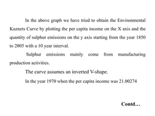 In the above graph we have tried to obtain the Environmental
Kuznets Curve by plotting the per capita income on the X axis and the
quantity of sulphur emissions on the y axis starting from the year 1850
to 2005 with a 10 year interval.
Sulphur emissions mainly come from manufacturing
production activities.
The curve assumes an inverted V-shape.
In the year 1970 when the per capita income was 21.00274
Contd…
 