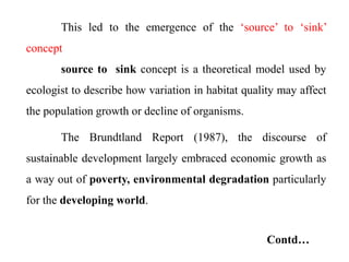 This led to the emergence of the ‘source’ to ‘sink’
concept
source to sink concept is a theoretical model used by
ecologist to describe how variation in habitat quality may affect
the population growth or decline of organisms.
The Brundtland Report (1987), the discourse of
sustainable development largely embraced economic growth as
a way out of poverty, environmental degradation particularly
for the developing world.
Contd…
 