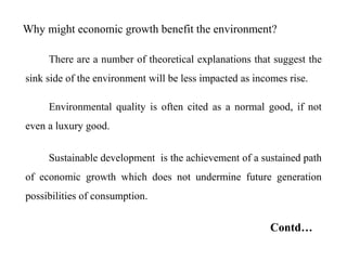 Why might economic growth benefit the environment?
There are a number of theoretical explanations that suggest the
sink side of the environment will be less impacted as incomes rise.
Environmental quality is often cited as a normal good, if not
even a luxury good.
Sustainable development is the achievement of a sustained path
of economic growth which does not undermine future generation
possibilities of consumption.
Contd…
 