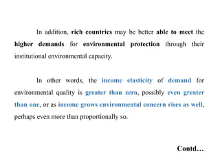 In addition, rich countries may be better able to meet the
higher demands for environmental protection through their
institutional environmental capacity.
In other words, the income elasticity of demand for
environmental quality is greater than zero, possibly even greater
than one, or as income grows environmental concern rises as well,
perhaps even more than proportionally so.
Contd…
 