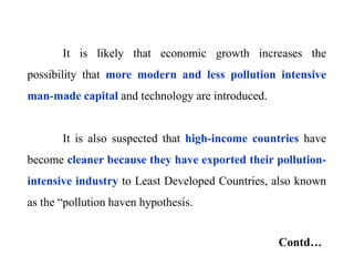 It is likely that economic growth increases the
possibility that more modern and less pollution intensive
man-made capital and technology are introduced.
It is also suspected that high-income countries have
become cleaner because they have exported their pollution-
intensive industry to Least Developed Countries, also known
as the “pollution haven hypothesis.
Contd…
 
