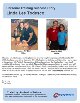 Personal Training Success Story
Speak to a Personal Trainer about your goals today or
visit www.24hourfitness.com/stories to see more stories.
My name is Linda Todesco and Stephen is my Son. My weight loss journey stated December 31st
2013 after being very sick in December 2013. My health was declining and I knew that I had to make
a change in my life. With all the education, skills, and experience that Stephen has, I knew that I
would be able to do this. I have lost a little 50bs so far! I have more confidence in myself, more self-
esteem and I am much happier with my life. Also my family, friends and co-workers have all noticed
these changes as an added bonus. Since this journey started, I am excited with the progress that I have
made so far and I do not intend to stop anytime soon; this has been a life-changing event for me.
I have the best of both, My Son and My Trainer. Thank you Stephen for your commitment to making
my life 100% better.
Love you,
Your Mom
Trained by: Stephen Lee Todesco
Linda Lee Todesco
December 31st
2013
180lbs
June 20, 2015
130lbs
 