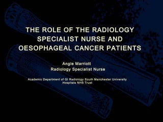 THE ROLE OF THE RADIOLOGY
SPECIALIST NURSE AND
OESOPHAGEAL CANCER PATIENTS
Angie Marriott
Radiology Specialist Nurse
Academic Department of GI Radiology South Manchester University
Hospitals NHS Trust
 