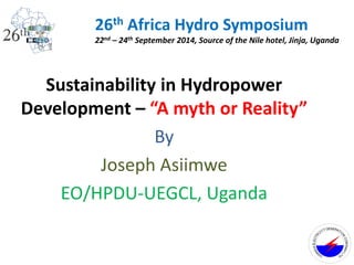 Sustainability in Hydropower
Development – “A myth or Reality”
By
Joseph Asiimwe
EO/HPDU-UEGCL, Uganda
26th Africa Hydro Symposium
22nd – 24th September 2014, Source of the Nile hotel, Jinja, Uganda
UG
ANDAELECTRI
CITYGENERATI
O
N
COMPANYL
TD
.
 