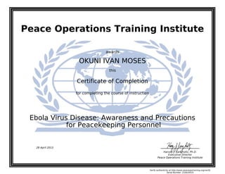 Peace Operations Training Institute
awards
OKUNI IVAN MOSES
this
Certificate of Completion
for completing the course of instruction
for Peacekeeping Personnel
Ebola Virus Disease: Awareness and Precautions
Harvey J. Langholtz, Ph.D.
Executive Director
Peace Operations Training Institute
28 April 2015
Verify authenticity at http://www.peaceopstraining.org/verify
Serial Number: 233635010
 