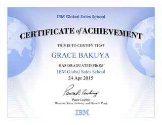 THIS IS TO CERTIFY THAT
HAS GRADUATED FROM
IBM Global Sales School
Paula Cushing
Director, Sales, Industry and Growth Plays
Learning
24 Apr 2015
GRACE BAKUYA
 