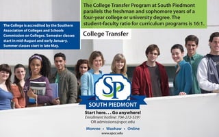SOUTH PIEDMONT
The College Transfer Program at South Piedmont
parallels the freshman and sophomore years of a
four-year college or university degree. The
student-faculty ratio for curriculum programs is 16:1.The College is accredited by the Southern
Association of Colleges and Schools
Commission on Colleges. Semester classes
start in mid-August and early January.
Summer classes start in late May.
Start here. . . Go anywhere!
Enrollment hotline: 704-272-5391
OR admissions@spcc.edu
Monroe Waxhaw Online
www.spcc.edu
College Transfer
 