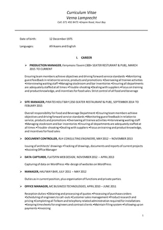 Curriculum Vitae
Verna Lamprecht
Cell: 071 492 8475 •Empire Road, Hout Bay
1
Date of birth: 12 December1975
Languages: AfrikaansandEnglish
I. CAREER
 PRODUCTION MANAGER,FerrymansTavern (300+ SEATER RESTURANT & PUB), MARCH
2015 TO CURRENT
Ensuringteammembersachieve objectivesanddrivingforwardservicestandards •Monitoring
guestfeedbackinrelationtoservice,productsandpromotions •Overseeingall trainee activities
•Interviewingwaitingstaff •Managingstockroomandbar inventories •Ensuringall departments
are adequatelystaffedatall times •Trouble-shooting•Dealingwithsuppliers •Focusontraining
and productknowledge,andincentivesforfoodsales.Strictcontrol of all foodand beverage
 SITE MANAGER,PIRATESHOUTBAY (250-SEATER RESTAURANT& PUB), SEPTEMBER 2014 TO
FEBUARY 2015
Overall responsibility forFoodandBeverage Department •Ensuringteammembersachieve
objectivesanddrivingforwardservice standards •Monitoringguestfeedbackinrelationto
service,productsandpromotions •Overseeingall traineeactivities •Interviewingwaitingstaff
•Managing stockroomandbar inventories •Ensuringall departmentsare adequatelystaffedat
all times •Trouble-shooting•Dealingwithsuppliers •Focusontrainingandproductknowledge,
and incentivesforfoodsales
 DOCUMENT CONTROLLER, RLH CONSULTINGENGINEERS,MAY2012 – NOVEMBER 2013
Issuingof architects’drawings •Trackingof drawings,documentsandreportsof currentprojects
•AssistingOfficeManager
 DATA CAPTURER, FLATSPIN WEBDESIGN, NOVEMBER2012 – APRIL2013
Capturingof data on WordPress •Re-designof websitesonWordPress
 MANAGER,HALFWAY BAR,JULY 2011 – MAY 2012
Dutiesasin currentposition,plusorganisationof functionsandprivate parties
 OFFICE MANAGER, MCBUSINESSTECHNOLOGIES,APRIL2010 – JUNE 2011
Receptionduties •Obtainingandprocessingof quotes •Processingof purchasesorders
•Schedulingof engineerstocall-outs•Customersalesmanagement •Productresearchand
pricing•Completingall Telkomandtelephonyrelatedadministrationrequiredforinstallations
•Keepingtimesheetsforengineersandcontractclients •Maintainfilingsystem •Followingupon
payments•Invoicing
 