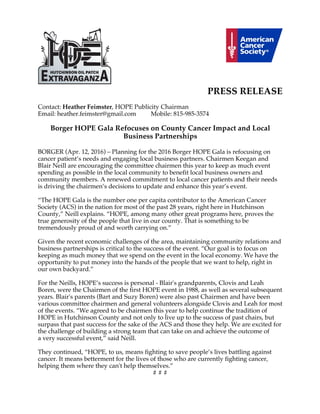 PRESS RELEASE
Contact: Heather Feimster, HOPE Publicity Chairman
Email: heather.feimster@gmail.com Mobile: 815-985-3574
Borger HOPE Gala Refocuses on County Cancer Impact and Local
Business Partnerships
BORGER (Apr. 12, 2016) – Planning for the 2016 Borger HOPE Gala is refocusing on
cancer patient’s needs and engaging local business partners. Chairmen Keegan and
Blair Neill are encouraging the committee chairmen this year to keep as much event
spending as possible in the local community to benefit local business owners and
community members. A renewed commitment to local cancer patients and their needs
is driving the chairmen’s decisions to update and enhance this year’s event.
“The HOPE Gala is the number one per capita contributor to the American Cancer
Society (ACS) in the nation for most of the past 28 years, right here in Hutchinson
County,” Neill explains. “HOPE, among many other great programs here, proves the
true generosity of the people that live in our county. That is something to be
tremendously proud of and worth carrying on.”
Given the recent economic challenges of the area, maintaining community relations and
business partnerships is critical to the success of the event. “Our goal is to focus on
keeping as much money that we spend on the event in the local economy. We have the
opportunity to put money into the hands of the people that we want to help, right in
our own backyard.”
For the Neills, HOPE’s success is personal - Blair's grandparents, Clovis and Leah
Boren, were the Chairmen of the first HOPE event in 1988, as well as several subsequent
years. Blair's parents (Bart and Suzy Boren) were also past Chairmen and have been
various committee chairmen and general volunteers alongside Clovis and Leah for most
of the events. “We agreed to be chairmen this year to help continue the tradition of
HOPE in Hutchinson County and not only to live up to the success of past chairs, but
surpass that past success for the sake of the ACS and those they help. We are excited for
the challenge of building a strong team that can take on and achieve the outcome of
a very successful event,” said Neill.
They continued, “HOPE, to us, means fighting to save people’s lives battling against
cancer. It means betterment for the lives of those who are currently fighting cancer,
helping them where they can't help themselves.”
# # #
 