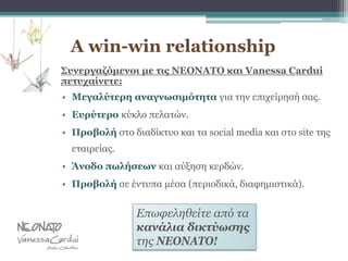 A win-win relationship
Συνεργαζόμενοι με τις NEONATO και Vanessa Cardui
πετυχαίνετε:
• Μεγαλύτερη αναγνωσιμότητα για την επιχείρησή σας.
• Ευρύτερο κύκλο πελατών.
• Προβολή στο διαδίκτυο και τα social media και στο site της
εταιρείας.
• Άνοδο πωλήσεων και αύξηση κερδών.
• Προβολή σε έντυπα μέσα (περιοδικά, διαφημιστικά).
Επωφεληθείτε από τα
κανάλια δικτύωσης
της NEONATO!
 