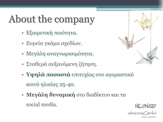 About the company
• Εξαιρετική ποιότητα.
• Ευρεία γκάμα σχεδίων.
• Μεγάλη αναγνωρισιμότητα.
• Σταθερά αυξανόμενη ζήτηση.
• Υψηλά ποσοστά επιτυχίας στο αγοραστικό
κοινό ηλικίας 25-40.
• Μεγάλη δυναμική στο διαδίκτυο και τα
social media.
 