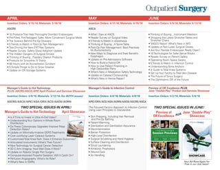 APRIL MAY JUNE
Insertion Orders: 3/15/16; Materials: 3/19/16 Insertion Orders: 4/11/16; Materials: 4/15/16 Insertion Orders: 5/9/16; Materials: 5/13/16
ASCRS ASCA
• 10 Products That Help Thoroughly Disinfect Endoscopes
• Pre-Filled, Pre-Packaged: Safer, More Convenient Surgical Meds
• The Science Behind Pre-Op Showers
• 5 Trends to Watch in Post-Op Pain Management
• Test-Driving the New ENT Nav Systems
• Reader Survey: Safety Sharp Adoption Update
• The Hidden Dangers of Surgical Smoke
• Thinking of Buying...Pupillary Dilation Products
• Products for Smoother IV Starts
• 48 Hours with an Accreditation Surveyor
• 5 Simple Things to Do to Grow Greener
• Update on OR Storage Systems
• What I Saw at AAOS
• Reader Survey on Surgical Video
• 5 Trends to Watch in Anesthesia
• Thinking of Buying...A Spine Table
• Post-Op Pain Management: Best Practices
for Bunionectomy
• New Ways to Diagnose and Treat Barrett’s
Esophagus
• Update on Pre-Admissions Software
• How to Build a Hybrid OR
• How to Use Patient Financing in
High Deductible Plans
• What’s New in Medication Safety Technology
• Update on Cataract Outsourcing
• What’s New in Hernia Repair?
• Thinking of Buying…Instrument Washers
• Shopping the Latest Stretcher Tables and
Stretcher Chairs
• SAGES Report: What’s New in MIS
• Update on Non-Latex Surgical Gloves
• Are Your Flexible Endoscopes Really Clean?
• 10 Technologies for Safer Nerve Blocks
• Reader Survey on Patient Safety
• Operating Room Space Savers
• 5 Trends to Watch in Infection Control
• Understanding Bone Anchors
• A Guide to Total Knee Systems
• Set Up Your Facility to Treat Vein Disease
• The Future of Sinus Surgery
• The Ophthalmic OR of the Future
Manager’s Guide to HotTechnology
PLUS: ASCRS/ASCA/APIC April Product and Services Showcase
Manager’s Guide to Infection Control Preview of OR Excellence PLUS
June“Double-Play”Product and Services Showcase
Insertion Orders: 3/8/16; Materials: 3/12/16 (for BOTH issues) Insertion Orders: 4/4/16; Materials: 4/8/16 Insertion Orders: 5/2/16; Materials: 5/6/16
ASCRS/ASCA/APIC/ASA/ORX/ACS/AAOS/AORN APIC/ORX/ACS/ASA/AORN/AAOS/ASCRS/ASCA
The Focused Factory Approach to Infection Control
Using Lean Principles to Standardize:
• Skin Prepping, Including Hair Removal
and Pre-Op Bathing
• Patient Warming
• Sterilization and Sterilization Assurance
• Decontamination
• Barrier Protection
• High-Level Disinfection
• Surgical Scrubbing and Hand Hygiene
• Surface Cleaning and Disinfection
• Scrub Laundering
• Antibiotic Prophylaxis
• Wound Care
• Air Handling
• Is It Time to Invest in Ultra Hi-Def Video?
• Understanding Your Options in Whole Room
Disinfection
• Do These Colonoscopy Upgrades Improve Polyp
Detection Rates?
• Update on Minimally-Invasive GERD Treatments
• Cost-Justifying Laser Cataract Systems
• Customized Total Knee Tech: Does it Enhance Outcomes?
• Articulated Instruments: What’s Their Future?
• New Technology for Surgical Cancer Detection
• 3D C-Arm Imaging: How Well Does It Work?
• Update on Robotic Single Port Surgery
• Computer-Assisted Propofol Sedation: Will It Catch On?
• Perfusion Angiography: What’s Its Role?
• What’s New in EMRs
Manager’s Guide to Hot Technology
TWO SPECIAL ISSUES IN APRIL! TWO SPECIAL ISSUES IN JUNE!
Supplement to
P r o d u c t & S e r v i c e s
June 2015
SHOWCASE
More than 35 great products to help you run your facility better!
5/20/15 12:27 PM Page 1
Session Previews
If you like Outpatient Surgery Magazine, you'll love ORX.
Coming Oct. 14-16 to the Marriott San Antonio Rivercenter.
Supplement to
June 2015
Reserveyourspotat
orexcellence.com
Total Joints
Workshop
Moneyball
In the OR
Make Your Facility
A Trusted Brand
5/21/15 3:10 PM Page 1
June “Double-Play”
Showcase
Preview of
OR Excellence
April Showcase
Supplement to
April 2015
P r o d u c t & S e r v i c e s
SHOWCASEMore than 12 great products to help you run your facility better!
Your Ad Runs Again for
Free in our July Issue!
PLUS
 