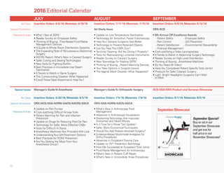 JULY AUGUST SEPTEMBER
Ad Dates Insertion Orders: 6/6/16; Materials: 6/10/16 Insertion Orders: 7/11/16; Materials: 7/15/16 Insertion Orders: 8/8/16; Materials: 8/12/16
Special Distribution Ad Study Issue ORX/ACS
Featured Articles • What I Saw at DDW
• Reader Survey on Employee Safety
• Thinking of Buying...Floor-Based Fluid Waste
Management Devices
• A Guide to Whole Room Disinfection Systems
• The Expanding Role of Percutaneous Abdominal
Surgery
• ASCRS Report: What’s New in Cataract Surgery
• Safer Cutting and Sealing Technologies
• New Tools for Fighting Biofilm
• Best Practices in Immediate-Use Steam
Sterilization
• 5 Trends to Watch in Spine Surgery
• The Compounding Disaster: What Happened
• Could These Table Attachments Help You?
• Update on Low Temperature Sterilization
• Technology for Smoother, Faster Colonoscopy
• Help Your General Surgeons See Better
• Technology to Prevent Retained Objects
• Can You Pass This EMR Quiz?
• Terminal Cleaning: Are You Doing it Properly?
• Tools for Reprocessing Lumened Instruments
• Reader Survey on Cataract Surgery
• New Technology for Treating GERD
• Thinking of Buying...Patient Warming Devices
• Your New Options in Surgical Gowns
• The Vaginal Mesh Disaster: What Happened?
• 8th Annual OR Excellence Awards
- Patient Safety - Employee Safety
- Pain Control - SSI Prevention
- Patient Satisfaction - Environmental Stewardship
- Financial Management
• Cost-Justifying a Video Laryngoscope
• 5 Trends to Watch in Abdominal Surgery Technology
• Reader Survey on High-Level Disinfection
• Thinking of Buying...Anesthesia Machines
• Do You Need 4K Video?
• Have You Considered Patient-Specific Total Joints?
• Products for Safer Cataract Surgery
• Light, Bright Headlights Surgeons Can’t Wait
to Wear
Special Issues Manager’s GuideTo Anesthesia Manager’s GuideTo Orthopedic Surgery ACS/ASA/ORX Product and Services Showcase
Ad Dates Insertion Orders: 5/30/16; Materials: 6/3/16 Insertion Orders: 7/5/16; Materials: 7/8/16 Insertion Orders: 8/1/16; Materials: 8/5/16
Special Distribution ORX/ACS/ASA/AORN/AAOS/ASCRS/ASCA ORX/ASA/AORN/AAOS/ASCA
Featured Articles
• Update on Pain Pumps
• Cost-Justifying Difficult Airway Tools
• Patient Warming for Pain and Infection
Prevention
• Update on Drugs for Reducing Post-Op Pain
• Technology for Safer, More Effective CNBs
• Tools for Difficult IV Starts
• Anesthesia Machines Your Providers Will Love
• Understanding Your MH Treatment Options
• Best Practices for PONV Prevention
• Are You Getting the Most From Your
Anesthesia Group?
• What’s New in Arthroscopy Fluid
Management
• Advances in Arthroscopy Visualization
• Positioning Technology that Improves
Outcomes and Saves Money
• Is it Time for a Power Tool Update?
• Safer, More Economical Tourniquets
• Should You Add Robotic-Assisted Surgery?
• Evidence-Based Multimodal Analgesia for
Ortho Procedures
• Advances in Outpatient Trauma Care
• Update on DVT Prevention Technology
• How We Succeeded at Outpatient Total Joints
• Fluid Waste Management for Arthroscopy
• What’s New in Rotator Cuff Repair
• What’s New in Unicondylar Knee Procedures
2016 Editorial Calendar
Supplement to
P r o d u c t & S e r v i c e s
September 2015
SHOWCASE
More than 25 great products to help you run your facility better!
8/20/15 8:21 AM Page 1
September Showcase
12
September Special!
Buyanadinour
SeptemberShowcase
andgetonefor
half-priceinour
NovemberShowcase!
 