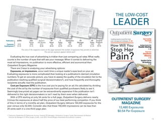 15
IC
Today
2422
$2.99
Surgical
Products
922
$9.59
OR
Manager
3946
$1.01
Evaluating the true cost of advertising is trickier than just comparing ad rates.What really
counts is the number of eyes that will see your message.When it comes to delivering the
most ad impressions, no publication is more effective, efficient and economical than
Outpatient Surgery Magazine.
There are 2 keys to analyzing your advertising options:
Exposures, or impressions, occur each time a unique reader’s eyes land on your ad.
Evaluating exposures is more complicated than looking at a publication’s claimed circulation
numbers.To get an accurate picture, you have to assess the quality of the circulation list (is the
publication reaching qualified surgical decisionmakers?), and how frequently and thoroughly
recipients actually read the publication.
Cost per Exposure (CPX) is the true cost you’re paying for an ad. It’s calculated by dividing
the cost of the ad by the number of exposures from qualified purchasers likely to see it.
Seemingly low-priced ad pages can be extraordinarily expensive if the publication isn’t
delivered to the right decisionmakers or isn’t read by them even when delivered.
With a CPX starting at only 54 cents for a full page, Outpatient Surgery delivers nearly
3 times the exposures at about half the price of our best performing competitor. If you think
of this in terms of a monthly ad plan, Outpatient Surgery delivers 150,000 exposures for the
year versus only 52,000. Consider also that these 150,000 impressions can be less than
20 cents each in a one-third page plan.
HP
News
736
$8.69
OR
Today
1454
$1.49
Becker’s
ASC Review
4151
$0.96
Ophthalmic
ASC
245
$18.39
AORN
4316
$1.05
HP OphthalmicphthASC
Focus
2004
$1.25
BASC
OUTPATIENT SURGERY
MAGAZINE
12,480 Exposures
$0.54 Per Exposure
The sizes of the magazine covers on this page represent the number of exposures they provide an advertiser.
The cost per exposure appears below each.1
rgical
1. Publication Readership & Preferences Among: Hospital OR Managers, Ambulatory Surgery Center Administrators & Medical
Directors & Managers of Office Surgery Suites; June 2015, Preston/Rogers Associates and publisher’s analysis
Publication
Exposures
Cost/Exposure
HP
THE LOW-COST
SurOR Sur
LEADER
 