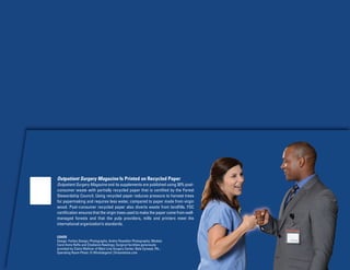 Outpatient Surgery Magazine Is Printed on Recycled Paper
Outpatient Surgery Magazine and its supplements are published using 30% post-
consumer waste with partially recycled paper that is certified by the Forest
Stewardship Council. Using recycled paper reduces pressure to harvest trees
for papermaking and requires less water, compared to paper made from virgin
wood. Post-consumer recycled paper also diverts waste from landfills. FSC
certification ensures that the virgin trees used to make the paper come from well-
managed forests and that the pulp providers, mills and printers meet the
international organization’s standards.
COVER
Design: Forbes Design; Photography: Andre Flewellen Photography; Models:
Carol Anne Raffa and Chadwick Rawlings; Surgical facilities generously
provided by Claire Welliver of Main Line Surgery Center, Bala Cynwyd, PA.;
Operating Room Photo: © Windslegend | Dreamstime.com
 