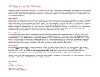 In surgical sales, the race most often goes to the relationship builders. Reps whose customers see them as honest, open, helpful
and kind. Reps who’ve persuaded customers that they are allies in the battle to provide the best care at the lowest possible cost.
Help your sales team members get to that exalted place where sales are easier, smoother and bigger with 3 hard-working tools
from Outpatient Surgery.
Mind Openers
Before relationship-building can start, your rep must gain permission to speak with the customer. And customers will only agree
to engage if they are familiar with your organization and what you do. Make busy facility leaders familiar, help them trust your
brand, understand your products and feel warmly toward your company before your rep calls them by advertising in Outpatient
Surgery’s outstanding printed and online content. Regular messaging in Outpatient Surgery makes decisionmakers far more
likely to understand what you offer, take calls from your sales team, include you in requests for proposal and visit your booth at
trade shows. Our printed publication produces 3 times as much communication power as the next-best competitor. Our
electronic messaging tools produce twice as many interactions as the next-best option.
Customer Finders
Building meaningful relationships is very time-intensive, and for that reason, your salespeople have to pick their spots. Help
them focus on the right people and give them help with forming a bond with our 2 information tools, Your Outpatient Surgery
Sales Assistant and the New Surgical Construction Bulletin.The first is an amazing database that tells which hospitals, surgery
centers and physicians are doing the most surgical volume by procedures and groups of procedures, shows where physicians
operate, and also offers current contact, profiling and physician info that provides a huge headstart on sales homework.The
second tells where new facilities are opening and which facilities are doing significant remodeling.
Meeting Maker
Nothing builds relationships like in-person meetings. Enable your sales team to meet their very best prospects face-to-face,
privately at OR Excellence 2016, our amazing annual meeting for surgical decisionmakers, at the Hyatt Regency Coconut Point,
Bonita Springs, Florida. At our Big 10 One-to-One ReverseTrade Show event, your team will have meaningful, intimate
conversations with very high-volume surgery facility leaders they would never have a chance to meet otherwise.
Want to know more? Call your Outpatient Surgery rep today and we’ll get started on helping you find more customers, form and
strengthen relationships and build sales to their rightful potential.
Best regards,
Stan Herrin, Publisher
Outpatient Surgery Magazine
A Note from the Publisher
 