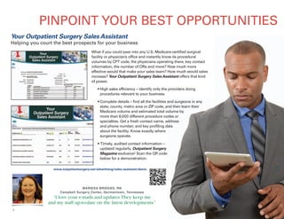 6
PINPOINT YOUR BEST OPPORTUNITIES
What if you could peer into any U.S. Medicare-certified surgical
facility or physician’s office and instantly know its procedural
volumes by CPT code, the physicians operating there, key contact
information, the number of ORs and more? How much more
effective would that make your sales team? How much would sales
increase? Your Outpatient Surgery SalesAssistant offers that kind
of power.
www.outpatientsurgery.net/advertising/sales-assistant/demo
Your Outpatient Surgery Sales Assistant
Helping you court the best prospects for your business
• High sales efficiency – identify only the providers doing
procedures relevant to your business.
• Complete details – find all the facilities and surgeons in any
state, county, metro area or ZIP code, and then learn their
Medicare volume and estimated total volume by
more than 8,000 different procedure codes or
specialties. Get a fresh contact name, address
and phone number, and key profiling data
about the facility. Know exactly where
surgeons operate.
• Timely, audited contact information –
updated regularly. Outpatient Surgery
Magazine exclusive! Scan the QR code
below for a demonstration.
MARIESA BRIDGES, RN
Campbell Surgery Center, Germantown, Tennessee
“I love your e-mails and updates.They keep me
and my staff up-to-date on the latest developments.”
 