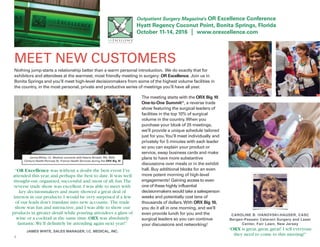 8
where leaders meet, learn and grow together
Outpatient Surgery Magazine’s OR Excellence Conference
Hyatt Regency Coconut Point, Bonita Springs, Florida
October 11-14, 2016 | www.orexcellence.com
MEET NEW CUSTOMERS
Nothing jump-starts a relationship better than a warm personal introduction. We do exactly that for
exhibitors and attendees at the warmest, most friendly meeting in surgery: OR Excellence. Join us in
Bonita Springs and you’ll meet high-level decisionmakers from some of the highest volume facilities in
the country, in the most personal, private and productive series of meetings you’ll have all year.
The meeting starts with the ORX Big 10
One-to-One Summit*, a reverse trade
show featuring the surgical leaders of
facilities in the top 10% of surgical
volume in the country.When you
purchase your block of 25 meetings,
we’ll provide a unique schedule tailored
just for you.You’ll meet individually and
privately for 5 minutes with each leader
so you can explain your product or
service, swap business cards and make
plans to have more substantive
discussions over meals or in the exhibit
hall. Buy additional blocks for an even
more potent morning of high-level
engagements! Gaining access to even
one of these highly influential
decisionmakers would take a salesperson
weeks and potentially cost tens of
thousands of dollars.With ORX Big 10,
you do it all in one morning, and we’ll
even provide lunch for you and the
surgical leaders so you can continue
your discussions and networking!
“OR Excellence was without a doubt the best event I’ve
attended this year,and perhaps the best to date.It was well
thought-out,organized,successful and,most of all,fun.The
reverse trade show was excellent.I was able to meet with
key decisionmakers and many showed a great deal of
interest in our products.I would be very surprised if a few
of our leads don’t translate into new accounts. The trade
show was fun and interactive,and I was able to show our
products in greater detail while pouring attendees a glass of
wine or a cocktail at the same time.ORX was absolutely
fantastic.We’ll definitely be attending again next year!”
JAMES WHITE, SALES MANAGER, I.C. MEDICAL, INC.
CAROLINE B. IVANOVSKI-HAUSER, CASC
Bergen-Passaic Cataract Surgery and Laser
Center, Fair Lawn, New Jersey
“ORX is great,great,great! I tell everyone
they need to come to this meeting!”
James White, I.C. Medical connects with Valerie Brickell, RN, BSN,
Centura Health-Penrose St. Francis Health Services during the ORX Big 10
 