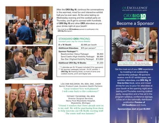 Get the most out of your ORX experience
by investing in an outstanding
sponsorship package.All sponsors
receive: one 8’x10’ exhibit space, two
exhibitor attendees, one ORX Big 10
One-to-One block, wine and mixed
drinks for you to pour for attendees at
your booth at the opening night wine
tasting andThursday evening cocktail
party, recognition and a free ad in the
program syllabus, conference signage,
a free ad in the nationally distributed
publication Preview of
OR Excellence and more.
Sponsorships start at just $5,900!
9
Become a Sponsor
Turning the tables. After the reverse trade
show, exhibitors host a wine tasting for attendees.
where leaders meet, learn and grow together
STANDARD ORX PRICING
(contact your rep for more details)
8' x 10' Booth: $2,996 per booth
Additional Attendees: $75 per person*
Sponsor Packages**:
Beachcomber (Value Package) $5,900
Sand Castle (High Visibility Package) $9,900
Sea Star (Highest Visibility Package) $13,900
Additional ORX Big 10 Blocks: $1,200
** 1 attendee per 8’x’10 space included (2 for sponsors)
** All sponsor packages include: 8'x10' exhibit, 1
ORX Big 10 meeting block, co-host of wine and
cocktail events, print and digital ads.
After the ORX Big 10, continue the conversations
in the warmest, most fun and interactive exhibit
hall you’ve ever seen. At the wine tasting on
Wednesday evening and the cocktail party on
Thursday, you’ll get to connect with hundreds
of ORX Big 10 and other ORX attendees as you
pour drinks right at your booth!
* You must be an OR Excellence sponsor to participate in the
ORX Big 10 program.
LOU ANN WALDRON, RN, BSN, ONC, CNOR
Senior Product Lead, Accelero Health Partners
“Great vendors! Very well planned!
I will come back to this conference!”
TIFFANY TSCHERNE, RN, MSN
Director Surgical Services,
Henry Ford Wyandotte Hospital,
Wyandotte, Michigan
“I found 4 vendors that I have already sent on
to my staff. We will be purchasing from them
to help innovate our OR.Really exciting stuff.
The entire staff was fantastic!”
 