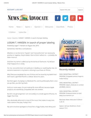 2/26/2016 LOGAN T. HANSEN: In search of proper labeling - Manistee News
http://news.pioneergroup.com/manisteenews/2015/08/03/logan-t-hansen-in-search-of-proper-labeling/ 1/4
Home / Columns / LOGAN T. HANSEN: In search of proper labeling
LOGAN T. HANSEN: In search of proper labeling
Posted by Logan T. Hansen on August 3rd, 2015
Sometimes I feel like a contradiction.
Whether or not the terms “hipster” and “nonconformist” are necessarily
positive or negative, they’re labels I like to think I adhere to — probably the
latter more so.
And then my name is called out by the barista at Starbucks: my tall Java
Chip Frappuccino is ready.
For me, nonconformism isn’t political or rebellious or anything like that. An
extreme statement in my book is refusing to purchase an iPhone.
Why? Because everybody has one of those and I’ve stood by my belief that I
don’t want a glorified iPod for a cellular device for years.
But then again, my laptop is a Macbook Pro, and my philosophy there: once
you go Mac, you don’t go back.
And so in some ways, I’m just making life more difficult, because Apple
products are seamlessly compatible with one another.
But let’s not get tangential. I am not (solely) on a tirade against iPhones; it’s
bigger than that.
Also absolutely abhorrent is most of the music that makes its way onto
radio stations that play “today’s hits.”
My semi-sincerest apologies to those fans of Iggy Azalea, Nicki Minaj and
Recently Added
GIRLS BASKETBALL DISTRICT
PREVIEW: Chippewa seniors hope to
make history
GIRLS BASKETBALL DISTRICT
PREVIEW: Sabers, Bobcats to contest
all-WMDL district
GIRLS BASKETBALL DISTRICT
PREVIEW: Onekama looks to start
deep tournament run
Manistee News Advocate E-Edition
2.26.16
Sabers roll over Brethren, finish
season 15-5
Home News Sports Opinion Obituaries Classifieds Photos
E-Edition Subscribe
ACCOUNT | LOG OUT Search this site Search
 