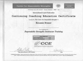 Center for Dependable Strengths
enhancing human
potential
one life iilt a time
1415 Harrison Avenue NW, Suite 201 • Olympia, Washington· 98502 • USA
International Coach Federation
Continuing Coaching Education Certificate
Awarded By The Center For Dependable Strengths To
Roxanne Bruner
For Completion of
Dependable Strengths Instructor Training
Hours Approved
Core Competencies 12
Resource Development 15
@CCEContinuing Coaching Education
International Coach Federation
4f1~'ident I ~Date
Certificate Instructions: Students should retain this certificate until it is time to renew their reF credential. Credential renewal applications are due in November or December of the year the certificate
expires. Students should submit this certificate according to the requirements of the renewal application. which will be available 00 the reF website at: htm://www.coachfederatioo.org.
 