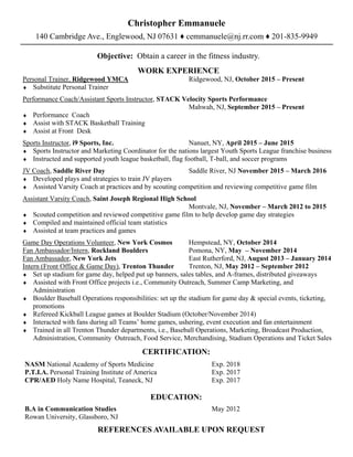 Christopher Emmanuele
140 Cambridge Ave., Englewood, NJ 07631 ♦ cemmanuele@nj.rr.com ♦ 201-835-9949
Objective: Obtain a career in the fitness industry.
WORK EXPERIENCE
Personal Trainer, Ridgewood YMCA Ridgewood, NJ, October 2015 ‒ Present
♦ Substitute Personal Trainer
Performance Coach/Assistant Sports Instructor, STACK Velocity Sports Performance
Mahwah, NJ, September 2015 ‒ Present
♦ Performance Coach
♦ Assist with STACK Basketball Training
♦ Assist at Front Desk
Sports Instructor, i9 Sports, Inc. Nanuet, NY, April 2015 ‒ June 2015
♦ Sports Instructor and Marketing Coordinator for the nations largest Youth Sports League franchise business
♦ Instructed and supported youth league basketball, flag football, T-ball, and soccer programs
JV Coach, Saddle River Day Saddle River, NJ November 2015 ‒ March 2016
♦ Developed plays and strategies to train JV players
♦ Assisted Varsity Coach at practices and by scouting competition and reviewing competitive game film
Assistant Varsity Coach, Saint Joseph Regional High School
Montvale, NJ, November ‒ March 2012 to 2015
♦ Scouted competition and reviewed competitive game film to help develop game day strategies
♦ Compiled and maintained official team statistics
♦ Assisted at team practices and games
Game Day Operations Volunteer, New York Cosmos Hempstead, NY, October 2014
Fan Ambassador/Intern, Rockland Boulders Pomona, NY, May ‒ November 2014
Fan Ambassador, New York Jets East Rutherford, NJ, August 2013 ‒ January 2014
Intern (Front Office & Game Day), Trenton Thunder Trenton, NJ, May 2012 – September 2012
♦ Set up stadium for game day, helped put up banners, sales tables, and A-frames, distributed giveaways
♦ Assisted with Front Office projects i.e., Community Outreach, Summer Camp Marketing, and
Administration
♦ Boulder Baseball Operations responsibilities: set up the stadium for game day & special events, ticketing,
promotions
♦ Refereed Kickball League games at Boulder Stadium (October/November 2014)
♦ Interacted with fans during all Teams’ home games, ushering, event execution and fan entertainment
♦ Trained in all Trenton Thunder departments, i.e., Baseball Operations, Marketing, Broadcast Production,
Administration, Community Outreach, Food Service, Merchandising, Stadium Operations and Ticket Sales
CERTIFICATION:
NASM National Academy of Sports Medicine Exp. 2018
P.T.I.A. Personal Training Institute of America Exp. 2017
CPR/AED Holy Name Hospital, Teaneck, NJ Exp. 2017
EDUCATION:
B.A in Communication Studies May 2012
Rowan University, Glassboro, NJ
REFERENCES AVAILABLE UPON REQUEST
 