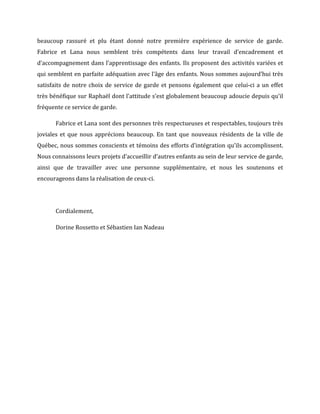 beaucoup	
   rassuré	
   et	
   plu	
   étant	
   donné	
   notre	
   première	
   expérience	
   de	
   service	
   de	
   garde.	
  
Fabrice	
   et	
   Lana	
   nous	
   semblent	
   très	
   compétents	
   dans	
   leur	
   travail	
   d’encadrement	
   et	
  
d’accompagnement	
  dans	
  l’apprentissage	
  des	
  enfants.	
  Ils	
  proposent	
  des	
  activités	
  variées	
  et	
  
qui	
  semblent	
  en	
  parfaite	
  adéquation	
  avec	
  l’âge	
  des	
  enfants.	
  Nous	
  sommes	
  aujourd’hui	
  très	
  
satisfaits	
  de	
  notre	
  choix	
  de	
  service	
  de	
  garde	
  et	
  pensons	
  également	
  que	
  celui-­‐ci	
  a	
  un	
  effet	
  
très	
  bénéfique	
  sur	
  Raphaël	
  dont	
  l’attitude	
  s’est	
  globalement	
  beaucoup	
  adoucie	
  depuis	
  qu’il	
  
fréquente	
  ce	
  service	
  de	
  garde.	
  	
  
Fabrice	
  et	
  Lana	
  sont	
  des	
  personnes	
  très	
  respectueuses	
  et	
  respectables,	
  toujours	
  très	
  
joviales	
  et	
  que	
  nous	
  apprécions	
  beaucoup.	
  En	
  tant	
  que	
  nouveaux	
  résidents	
  de	
  la	
  ville	
  de	
  
Québec,	
  nous	
  sommes	
  conscients	
  et	
  témoins	
  des	
  efforts	
  d’intégration	
  qu’ils	
  accomplissent.	
  
Nous	
  connaissons	
  leurs	
  projets	
  d’accueillir	
  d’autres	
  enfants	
  au	
  sein	
  de	
  leur	
  service	
  de	
  garde,	
  
ainsi	
   que	
   de	
   travailler	
   avec	
   une	
   personne	
   supplémentaire,	
   et	
   nous	
   les	
   soutenons	
   et	
  
encourageons	
  dans	
  la	
  réalisation	
  de	
  ceux-­‐ci.	
  	
  
	
  
Cordialement,	
  
Dorine	
  Rossetto	
  et	
  Sébastien	
  Ian	
  Nadeau	
  
	
  
 