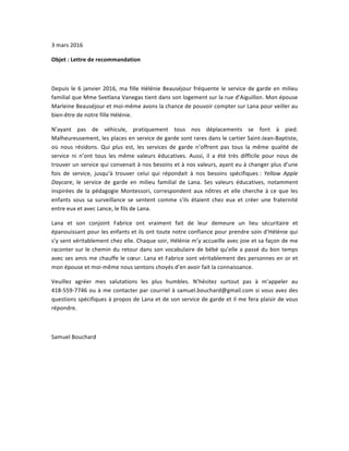3	
  mars	
  2016	
  
Objet	
  :	
  Lettre	
  de	
  recommandation	
  
	
  
Depuis	
  le	
  6	
  janvier	
  2016,	
  ma	
  fille	
  Hélénie	
  Beauséjour	
  fréquente	
  le	
  service	
  de	
  garde	
  en	
  milieu	
  
familial	
  que	
  Mme	
  Svetlana	
  Vanegas	
  tient	
  dans	
  son	
  logement	
  sur	
  la	
  rue	
  d’Aiguillon.	
  Mon	
  épouse	
  
Marleine	
  Beauséjour	
  et	
  moi-­‐même	
  avons	
  la	
  chance	
  de	
  pouvoir	
  compter	
  sur	
  Lana	
  pour	
  veiller	
  au	
  
bien-­‐être	
  de	
  notre	
  fille	
  Hélénie.	
  
N’ayant	
   pas	
   de	
   véhicule,	
   pratiquement	
   tous	
   nos	
   déplacements	
   se	
   font	
   à	
   pied.	
  
Malheureusement,	
  les	
  places	
  en	
  service	
  de	
  garde	
  sont	
  rares	
  dans	
  le	
  cartier	
  Saint-­‐Jean-­‐Baptiste,	
  
où	
   nous	
   résidons.	
   Qui	
   plus	
   est,	
   les	
   services	
   de	
   garde	
   n’offrent	
   pas	
   tous	
   la	
   même	
   qualité	
   de	
  
service	
   ni	
   n’ont	
   tous	
   les	
   même	
   valeurs	
   éducatives.	
   Aussi,	
   il	
   a	
   été	
   très	
   difficile	
   pour	
   nous	
   de	
  
trouver	
  un	
  service	
  qui	
  convenait	
  à	
  nos	
  besoins	
  et	
  à	
  nos	
  valeurs,	
  ayant	
  eu	
  à	
  changer	
  plus	
  d’une	
  
fois	
   de	
   service,	
   jusqu’à	
   trouver	
   celui	
   qui	
   répondait	
   à	
   nos	
   besoins	
   spécifiques	
  :	
   Yellow	
   Apple	
  
Daycare,	
   le	
   service	
   de	
   garde	
   en	
   milieu	
   familial	
   de	
   Lana.	
   Ses	
   valeurs	
   éducatives,	
   notamment	
  
inspirées	
  de	
  la	
  pédagogie	
   Montessori,	
  correspondent	
  aux	
  nôtres	
  et	
  elle	
  cherche	
  à	
  ce	
  que	
  les	
  
enfants	
   sous	
   sa	
   surveillance	
   se	
   sentent	
   comme	
   s’ils	
   étaient	
   chez	
   eux	
   et	
   créer	
   une	
   fraternité	
  
entre	
  eux	
  et	
  avec	
  Lance,	
  le	
  fils	
  de	
  Lana.	
  
Lana	
   et	
   son	
   conjoint	
   Fabrice	
   ont	
   vraiment	
   fait	
   de	
   leur	
   demeure	
   un	
   lieu	
   sécuritaire	
   et	
  
épanouissant	
  pour	
  les	
  enfants	
  et	
  ils	
  ont	
  toute	
  notre	
  confiance	
  pour	
  prendre	
  soin	
  d’Hélénie	
  qui	
  
s’y	
  sent	
  véritablement	
  chez	
  elle.	
  Chaque	
  soir,	
  Hélénie	
  m’y	
  accueille	
  avec	
  joie	
  et	
  sa	
  façon	
  de	
  me	
  
raconter	
  sur	
  le	
  chemin	
  du	
  retour	
  dans	
  son	
  vocabulaire	
  de	
  bébé	
  qu’elle	
  a	
  passé	
  du	
  bon	
  temps	
  
avec	
  ses	
  amis	
  me	
  chauffe	
  le	
  cœur.	
  Lana	
  et	
  Fabrice	
  sont	
  véritablement	
  des	
  personnes	
  en	
  or	
  et	
  
mon	
  épouse	
  et	
  moi-­‐même	
  nous	
  sentons	
  choyés	
  d’en	
  avoir	
  fait	
  la	
  connaissance.	
  
Veuillez	
   agréer	
   mes	
   salutations	
   les	
   plus	
   humbles.	
   N’hésitez	
   surtout	
   pas	
   à	
   m’appeler	
   au	
  
418-­‐559-­‐7746	
  ou	
  à	
  me	
  contacter	
  par	
  courriel	
  à	
  samuel.bouchard@gmail.com	
  si	
  vous	
  avez	
  des	
  
questions	
  spécifiques	
  à	
  propos	
  de	
  Lana	
  et	
  de	
  son	
  service	
  de	
  garde	
  et	
  il	
  me	
  fera	
  plaisir	
  de	
  vous	
  
répondre.	
  
	
  
Samuel	
  Bouchard	
  
 