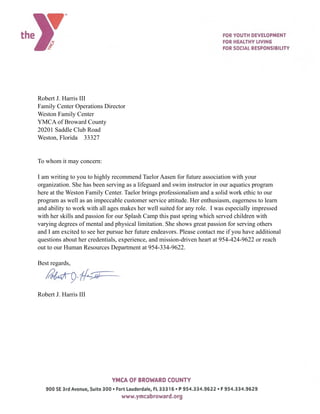 Robert J. Harris III
Family Center Operations Director
Weston Family Center
YMCA of Broward County
20201 Saddle Club Road
Weston, Florida 33327
To whom it may concern:
I am writing to you to highly recommend Taelor Aasen for future association with your
organization. She has been serving as a lifeguard and swim instructor in our aquatics program
here at the Weston Family Center. Taelor brings professionalism and a solid work ethic to our
program as well as an impeccable customer service attitude. Her enthusiasm, eagerness to learn
and ability to work with all ages makes her well suited for any role. I was especially impressed
with her skills and passion for our Splash Camp this past spring which served children with
varying degrees of mental and physical limitation. She shows great passion for serving others
and I am excited to see her pursue her future endeavors. Please contact me if you have additional
questions about her credentials, experience, and mission-driven heart at 954-424-9622 or reach
out to our Human Resources Department at 954-334-9622.
Best regards,
Robert J. Harris III
 