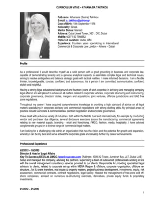 CURRICULUM VITAE – ATHANASIA TAKTIKOU
Full name: Athanasia (Sasha) Taktikou
E-mail: a_taktikou@yahoo.gr
Date of Birth: 18th September 1976
Nationality: Greek
Marital Status: Married
Address: Dubai Jewel Tower, 3801, DIC, Dubai
Mobile: 00971 50 7989562
Preferred Location: Dubai, UAE
Experience: Fourteen years specializing in International
Commercial & Corporate Law London – Athens – Dubai
ProfileProfile
As a professional, I would describe myself as a solid person with a good grounding in business and corporate law,
capable of demonstrating tenacity and a genuine analytical capacity to assimilate complex legal and technical issues,
aiming to resolve ambiguities and balance strategic goals with tactical realities. I make informed decisions. I am a flexible
thinker, knowledgeable, concise, confident, and autonomous. As a person I am committed, communicative, confident,
stylish and insightful.
Having a strong legal educational background and fourteen years of work expertise in advising and managing company
legal affairs I am well placed to advise on all matters related to corporate vehicles, corporate structuring and restructuring,
corporate governance, directors’ duties, mergers and acquisitions, joint ventures, offshore jurisdictions and UAE free
zone regulations.
Throughout my career I have acquired comprehensive knowledge in providing a high standard of advice on all legal
matters specializing in corporate advisory and commercial negotiations with strong drafting skills. My principal areas of
practice include: corporate & commercial law, contract negotiation and corporate governance.
I have dealt with a diverse variety of industries, both within the Middle East and internationally, for example by conducting
vendor and purchaser due diligence, several disclosure exercises across the manufacturing, commercial agreements
relating to raw material supply, branding - retail and franchising, FMCG, fashion, media, hospitality. I have advised
conglomerate groups on a diverse range of commercial legal matters.
I am looking for a challenging role within an organization that has the vision and the potential for growth and expansion,
whereby I can be my best and serve at best the corporate goals and develop further my career achievements.
Professional ExperienceProfessional Experience
02/2013 – 10/201502/2013 – 10/2015
Director & Head of Legal AffairsDirector & Head of Legal Affairs
Key To Success (KTS) Ltd. DMCCKey To Success (KTS) Ltd. DMCC ((www.ktsuccess.com Address: 1309 X2 Tower, Jumeirah Bay, JLT, Dubai UAE)
Setup and managed the company, advising the partners, supervising a team of outsourced professionals working in lineSetup and managed the company, advising the partners, supervising a team of outsourced professionals working in line
with the overall management consultancy services provided to our clients. Responsible for providingwith the overall management consultancy services provided to our clients. Responsible for providing specialized legalspecialized legal
advisory to clients, related to corporate set-up within MENA Region & offshore, corporate organization, offshore re-advisory to clients, related to corporate set-up within MENA Region & offshore, corporate organization, offshore re-
structure, JVs & share transfers, real estate & property matters, project/business developmentstructure, JVs & share transfers, real estate & property matters, project/business development, investments, equity, risk
assessment, commercial contracts, contract negotiations, legal liability. Headed the management of free-zone and off-
shore companies, advised on numerous re-structuring exercises, derivatives, private equity funds & proprietary
investments.
01/2012 – 01/2013
1
 